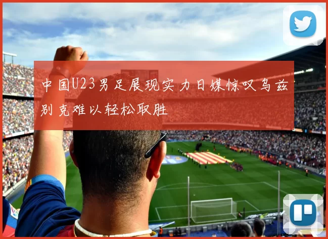 中国U23男足展现实力日媒惊叹乌兹别克难以轻松取胜
