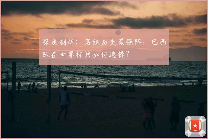 深度剖析：若组历史最强阵，巴西队在世界杯该如何选择？