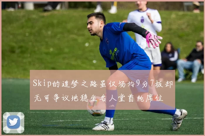 Skip的追梦之路虽仅场均9分7板却无可争议地稳坐名人堂首轮席位