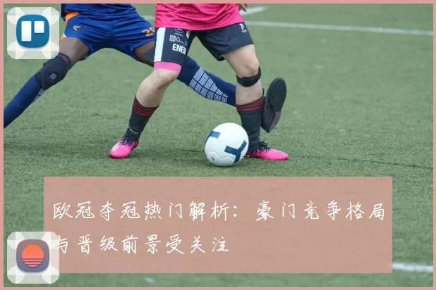 欧冠夺冠热门解析：豪门竞争格局与晋级前景受关注