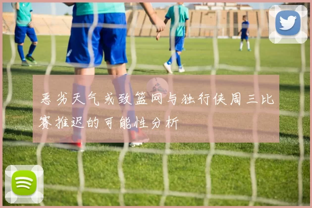 恶劣天气或致篮网与独行侠周三比赛推迟的可能性分析