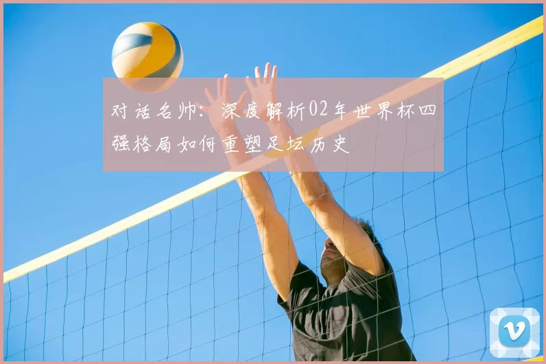 对话名帅：深度解析02年世界杯四强格局如何重塑足坛历史