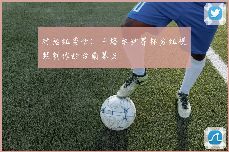 对话组委会：卡塔尔世界杯分组视频制作的台前幕后
