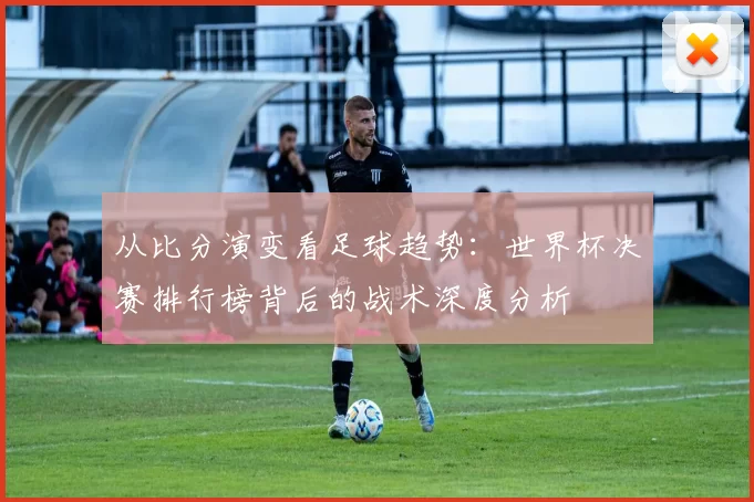 从比分演变看足球趋势：世界杯决赛排行榜背后的战术深度分析