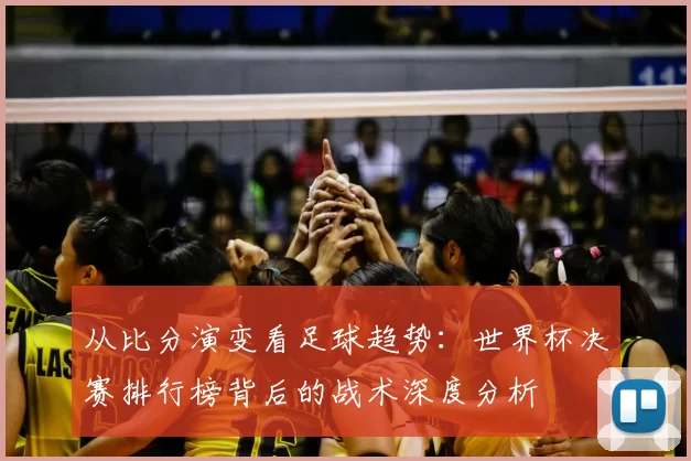 从比分演变看足球趋势：世界杯决赛排行榜背后的战术深度分析