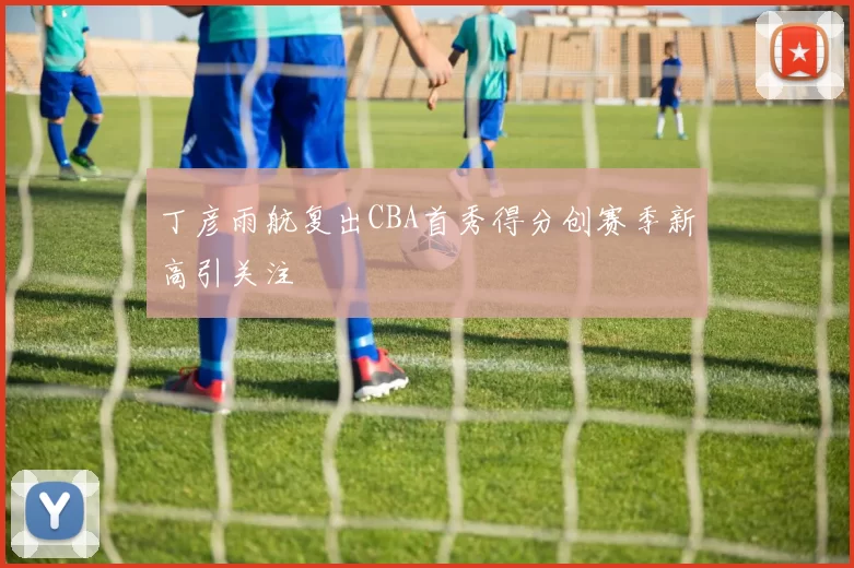 丁彦雨航复出CBA首秀得分创赛季新高引关注