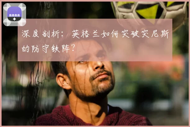 深度剖析：英格兰如何突破突尼斯的防守铁阵？