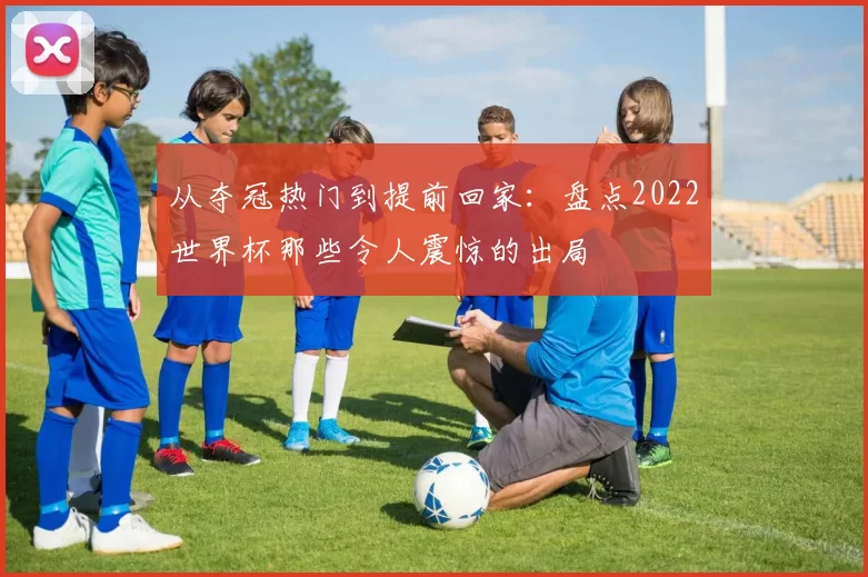 从夺冠热门到提前回家：盘点2022世界杯那些令人震惊的出局