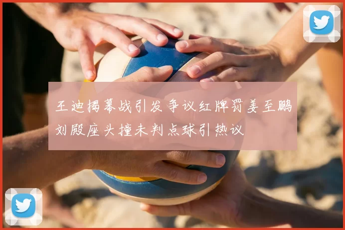王迪揭幕战引发争议红牌罚姜至鹏刘殿座头撞未判点球引热议