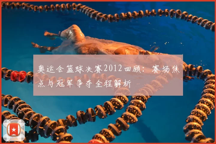 奥运会篮球决赛2012回顾:赛场焦点与冠军争夺全程解析