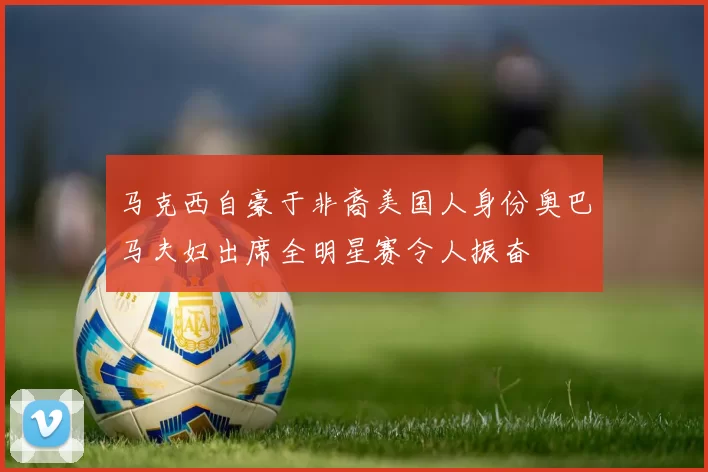 马克西自豪于非裔美国人身份奥巴马夫妇出席全明星赛令人振奋