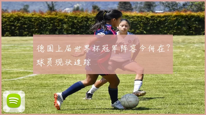 德国上届世界杯冠军阵容今何在？球员现状追踪