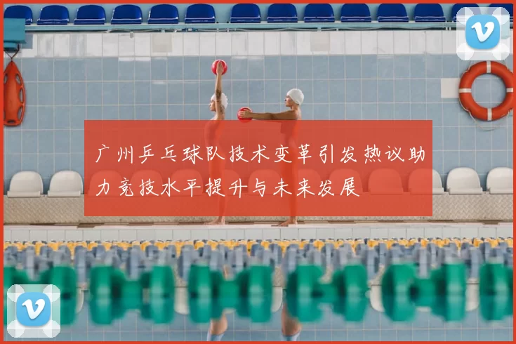 广州乒乓球队技术变革引发热议助力竞技水平提升与未来发展
